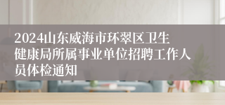 2024山东威海市环翠区卫生健康局所属事业单位招聘工作人员体检通知