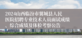 2024山西临汾市翼城县人民医院招聘专业技术人员面试成绩、综合成绩及体检考察公告