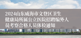 2024山东威海市文登区卫生健康局所属公立医院招聘编外人员考察合格人员体检通知