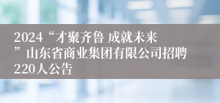 2024“才聚齐鲁 成就未来”山东省商业集团有限公司招聘220人公告