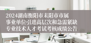 2024湖南衡阳市耒阳市市属事业单位引进高层次和急需紧缺专业技术人才考试考核成绩公告