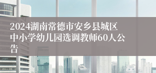 2024湖南常德市安乡县城区中小学幼儿园选调教师60人公告