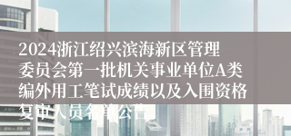 2024浙江绍兴滨海新区管理委员会第一批机关事业单位A类编外用工笔试成绩以及入围资格复审人员名单公告