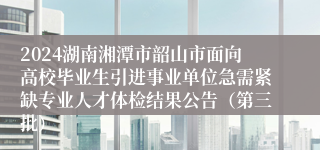 2024湖南湘潭市韶山市面向高校毕业生引进事业单位急需紧缺专业人才体检结果公告（第三批）