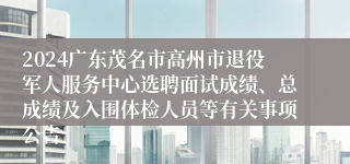 2024广东茂名市高州市退役军人服务中心选聘面试成绩、总成绩及入围体检人员等有关事项公告