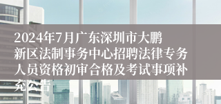 2024年7月广东深圳市大鹏新区法制事务中心招聘法律专务人员资格初审合格及考试事项补充公告