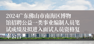 2024广东佛山市南海区博物馆招聘公益一类事业编制人员笔试成绩及拟进入面试人员资格复审公告