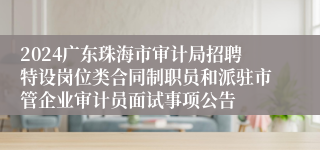 2024广东珠海市审计局招聘特设岗位类合同制职员和派驻市管企业审计员面试事项公告