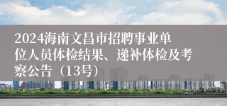 2024海南文昌市招聘事业单位人员体检结果、递补体检及考察公告（13号）