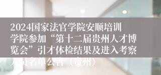 2024国家法官学院安顺培训学院参加“第十二届贵州人才博览会”引才体检结果及进入考察人员名单公告（贵州）