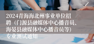 2024青海海北州事业单位招聘（门源县融媒体中心播音员、海晏县融媒体中心播音员等) 专业测试通知