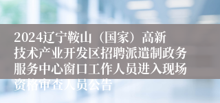 2024辽宁鞍山（国家）高新技术产业开发区招聘派遣制政务服务中心窗口工作人员进入现场资格审查人员公告