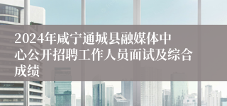 2024年咸宁通城县融媒体中心公开招聘工作人员面试及综合成绩