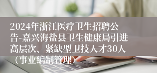 2024年浙江医疗卫生招聘公告-嘉兴海盐县卫生健康局引进高层次、紧缺型卫技人才30人（事业编制管理）