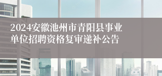 2024安徽池州市青阳县事业单位招聘资格复审递补公告