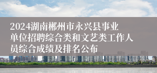 2024湖南郴州市永兴县事业单位招聘综合类和文艺类工作人员综合成绩及排名公布