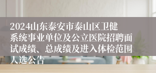 2024山东泰安市泰山区卫健系统事业单位及公立医院招聘面试成绩、总成绩及进入体检范围人选公告