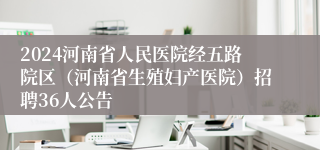 2024河南省人民医院经五路院区（河南省生殖妇产医院）招聘36人公告