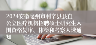 2024安徽亳州市利辛县县直公立医疗机构招聘硕士研究生入围资格复审、体检和考察人选通知