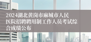 2024湖北黄岗市麻城市人民医院招聘聘用制工作人员考试综合成绩公布