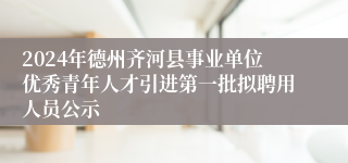 2024年德州齐河县事业单位优秀青年人才引进第一批拟聘用人员公示