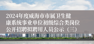 2024年度威海市市属卫生健康系统事业单位初级综合类岗位公开招聘拟聘用人员公示（三）