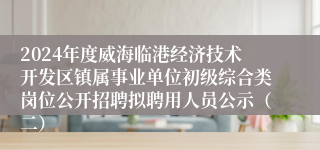 2024年度威海临港经济技术开发区镇属事业单位初级综合类岗位公开招聘拟聘用人员公示（二）