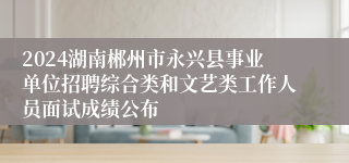 2024湖南郴州市永兴县事业单位招聘综合类和文艺类工作人员面试成绩公布