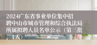 2024广东省事业单位集中招聘中山市城市管理和综合执法局所属拟聘人员名单公示（第三批，1人）