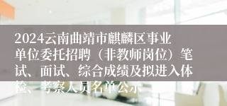 2024云南曲靖市麒麟区事业单位委托招聘（非教师岗位）笔试、面试、综合成绩及拟进入体检、考察人员名单公示