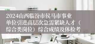 2024山西临汾市侯马市事业单位引进高层次急需紧缺人才（综合类岗位）综合成绩及体检考察公告