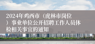 2024年鸡西市（虎林市岗位）事业单位公开招聘工作人员体检相关事宜的通知