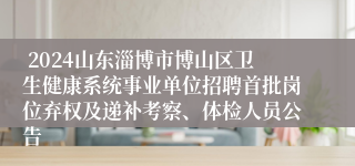  2024山东淄博市博山区卫生健康系统事业单位招聘首批岗位弃权及递补考察、体检人员公告