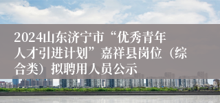 2024山东济宁市“优秀青年人才引进计划”嘉祥县岗位（综合类）拟聘用人员公示