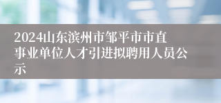 2024山东滨州市邹平市市直事业单位人才引进拟聘用人员公示