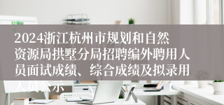 2024浙江杭州市规划和自然资源局拱墅分局招聘编外聘用人员面试成绩、综合成绩及拟录用人员公示