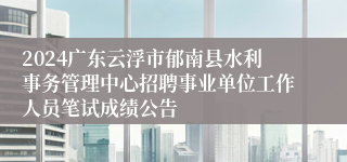 2024广东云浮市郁南县水利事务管理中心招聘事业单位工作人员笔试成绩公告