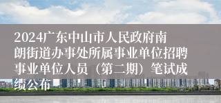 2024广东中山市人民政府南朗街道办事处所属事业单位招聘事业单位人员（第二期）笔试成绩公布