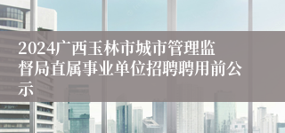 2024广西玉林市城市管理监督局直属事业单位招聘聘用前公示