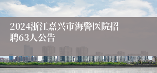 2024浙江嘉兴市海警医院招聘63人公告