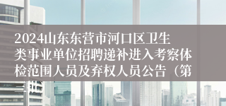 2024山东东营市河口区卫生类事业单位招聘递补进入考察体检范围人员及弃权人员公告（第三批）