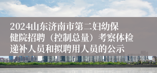 2024山东济南市第二妇幼保健院招聘（控制总量）考察体检递补人员和拟聘用人员的公示