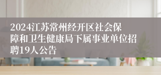 2024江苏常州经开区社会保障和卫生健康局下属事业单位招聘19人公告