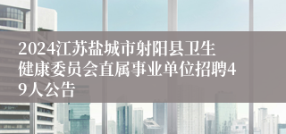 2024江苏盐城市射阳县卫生健康委员会直属事业单位招聘49人公告