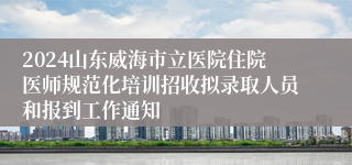 2024山东威海市立医院住院医师规范化培训招收拟录取人员和报到工作通知