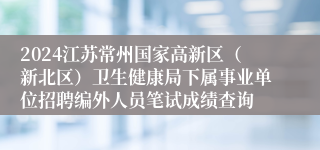 2024江苏常州国家高新区（新北区）卫生健康局下属事业单位招聘编外人员笔试成绩查询