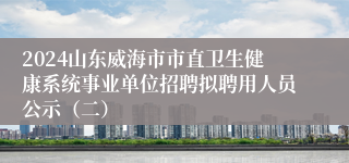 2024山东威海市市直卫生健康系统事业单位招聘拟聘用人员公示（二）