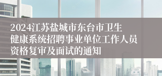 2024江苏盐城市东台市卫生健康系统招聘事业单位工作人员资格复审及面试的通知