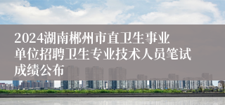 2024湖南郴州市直卫生事业单位招聘卫生专业技术人员笔试成绩公布