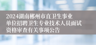 2024湖南郴州市直卫生事业单位招聘卫生专业技术人员面试资格审查有关事项公告